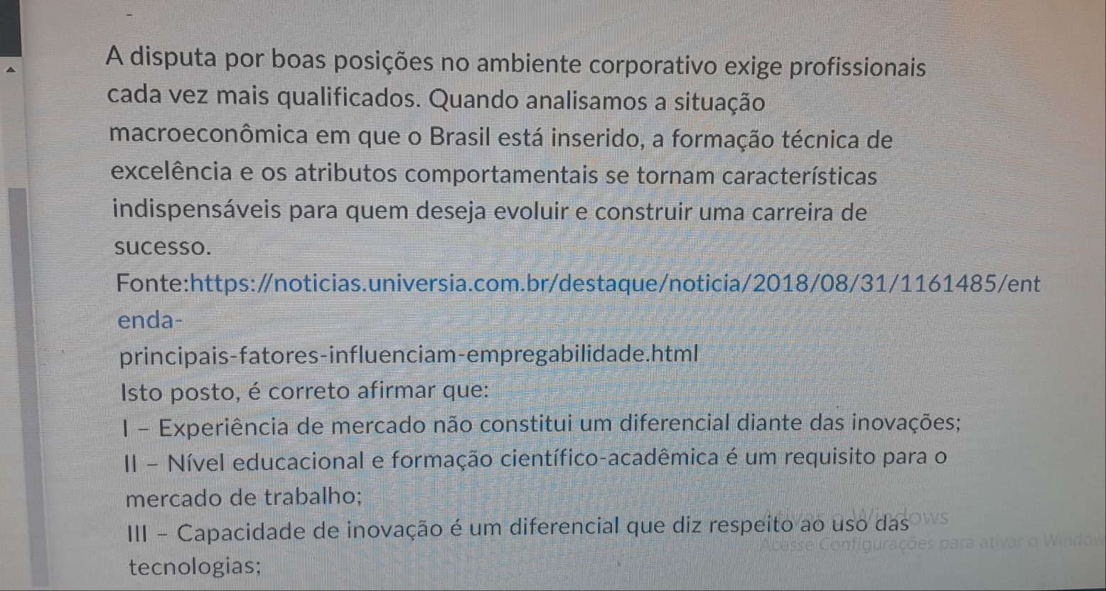 A disputa por boas posições no ambiente corporativo exige profissionais
cada vez mais qualificados. Quando analisamos a situação
macroeconômica em que o Brasil está inserido, a formação técnica de
excelência e os atributos comportamentais se tornam características
indispensáveis para quem deseja evoluir e construir uma carreira de
sucesso.
Fonte:https:/noticias.universia.com.br/destaque/noticia/2018/08/31/1161485/ent
enda-
principais-fatores-influenciam-empregabilidade.html
Isto posto, é correto afirmar que:
I - Experiência de mercado não constitui um diferencial diante das inovações;
II - Nível educacional e formação científico-acadêmica é um requisito para o
mercado de trabalho;
III - Capacidade de inovação é um diferencial que diz respeito ao uso das
tecnologias;