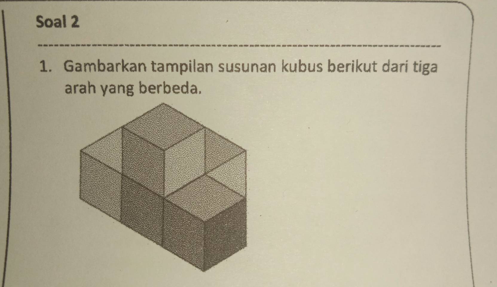 Soal 2 
1. Gambarkan tampilan susunan kubus berikut dari tiga 
arah yang berbeda.