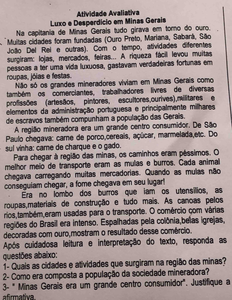 Atividade Avaliativa
Luxo e Desperdício em Minas Gerais
Na capitania de Minas Gerais tudo girava em torno do ouro.
  Muitas cidades foram fundadas (Ouro Preto, Mariana, Sabará, São
João Del Rei e outras). Com o tempo, atividades diferentes
surgiram: lojas, mercados, feiras... A riqueza fácil levou muitas
pessoas a ter uma vida luxuosa, gastavam verdadeiras fortunas em
roupas, jóias e festas.
Não só os grandes mineradores viviam em Minas Gerais como
também os comerciantes, trabalhadores livres de diversas
profissões (artesãos, pintores, escultores, ourives), militares e
elementos da administração portuguesa e principalmente milhares
de escravos também compunham a população das Gerais.
A região mineradora era um grande centro consumidor. De São
Paulo chegava: carne de porco,cereais, açúcar, marmelada,etc. Do
sul vinha: carne de charque e o gado.
Para chegar à região das minas, os caminhos eram péssimos. O
melhor meio de transporte eram as mulas e burros. Cada animal
chegava carregando muitas mercadorias. Quando as mulas não
conseguiam chegar, a fome chegava em seu lugar!
Era no lombo dos burros que iam os utensílios, as
roupas,materiais de construção e tudo mais. As canoas pelos
rios,também,eram usadas para o transporte. O comércio çom várias
regiões do Brasil era intenso. Espalhadas pela colônia,belas igrejas,
decoradas com ouro,mostram o resultado desse comércio.
Após cuidadosa leitura e interpretação do texto, responda as
questões abaixo:
1- Quais as cidades e atividades que surgiram na região das minas?
2- Como era composta a população da sociedade mineradora?
3- " Minas Gerais era um grande centro consumidor". Justifique a
afirmativa.