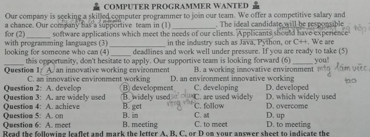 COMPUTER PROGRAMMER WANTED
Our company is seeking a skilled computer programmer to join our team. We offer a competitive salary and
a chance. Our company has a supportive team in (1)_ . The ideal candidate will be responsible
for (2)_ software applications which meet the needs of our clients. Applicants should have experience
with programming languages (3) _in the industry such as Java, Python, or C++. We are
looking for someone who can (4)_ deadlines and work well under pressure. If you are ready to take (5)
_this opportunity, don't hesitate to apply. Our supportive team is looking forward (6) _you!
Question 1: A. an innovative working environment B. a working innovative environment
C. an innovative environment working D. an environment innovative working
Question 2: A. develop B. development C. developing D. developed
Question 3: A. are widely used B. widely used C. are used widely D. which widely used
Question 4: A. achieve B. get C. follow D. overcome
Question 5: A. on B. in C. at D. up
Question 6: A. meet B. meeting C. to meet D. to meeting
Read the following leaflet and mark the letter A. B. C, or D on vour answer sheet to indicate the