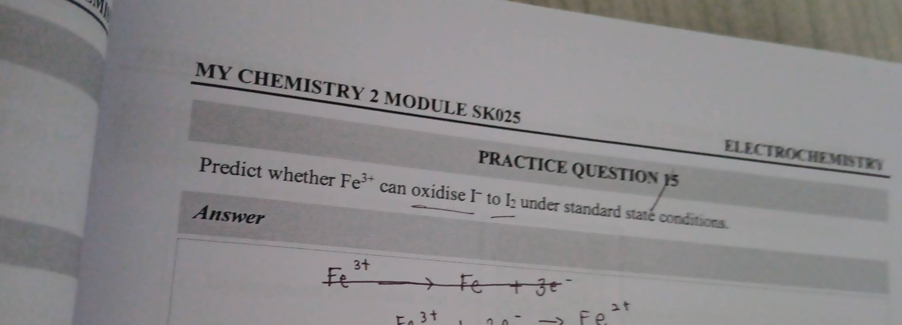 MY CHEMISTRY 2 MODULE SK025 
ELECTROCHEMISTRY 
PRACTICE QUESTION 15 
Predict whether Fe^(3+) can oxidise I to I_2 under standard staté conditions. 
Answer