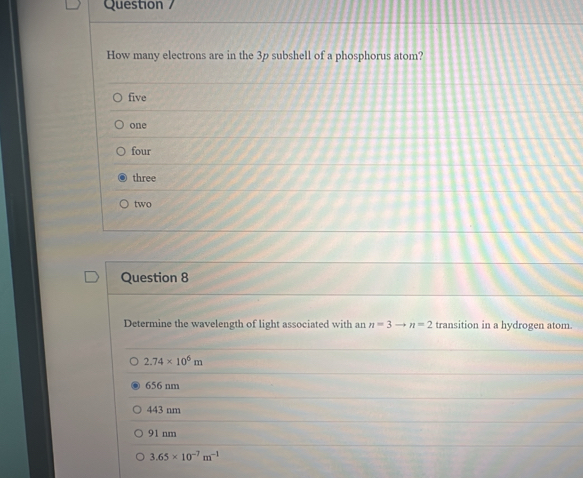 Question /
How many electrons are in the 3p subshell of a phosphorus atom?
five
one
four
three
two
Question 8
Determine the wavelength of light associated with an n=3to n=2 transition in a hydrogen atom.
2.74* 10^5m
656 nm
443 nm
91 nm
3.65* 10^(-7)m^(-1)