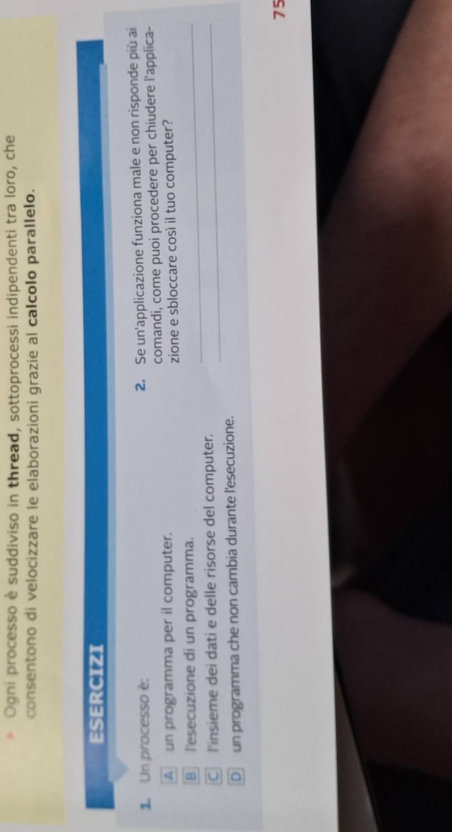 Ogni processo è suddiviso in thread, sottoprocessi indipendenti tra loro, che 
consentono di velocizzare le elaborazioni grazie al calcolo parallelo. 
ESERCIZI 
1. Un processo è: 
2. Se un'applicazione funziona male e non risponde più ai 
A un programma per il computer. comandi, come puoi procedere per chiudere l'applica- 
zione e sbloccare così il tuo computer? 
B l'esecuzione di un programma._ 
C l'insieme dei dati e delle risorse del computer._ 
D un programma che non cambia durante l'esecuzione. 
75