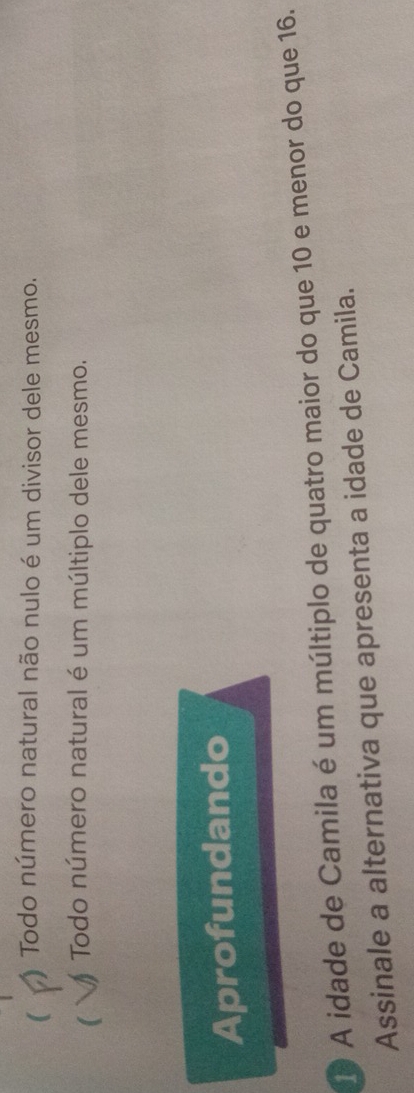  Todo número natural não nulo é um divisor dele mesmo.
 Todo número natural é um múltiplo dele mesmo.
Aprofundando
A idade de Camila é um múltiplo de quatro maior do que 10 e menor do que 16.
Assinale a alternativa que apresenta a idade de Camila.