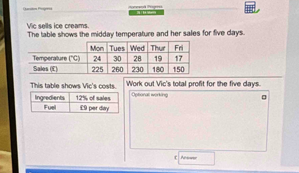 Queston Progress Homework Progress
73 1 8 4 Marin
Vic sells ice creams.
The table shows the midday temperature and her sales for five days.
This table shows Vic's costs. Work out Vic's total profit for the five days.
Optional working
Answer