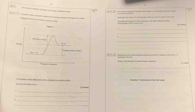 18 
19 
0 7 The reaction between hydrogen and oxygen releases energy 
0 7 . 2 The reaction between hydrogen and oxygen in a hydrogen fuel cell is used 
to produce electricin 
0 7 1 A situdent drew a reaction profile for the reaction between hydrogen and caygen. 
Hydrogen fuel cells and rechargeable cells are used to power some cars. 
Figuire 3 shows the student's reaction profils. 
Give twe advantages of using hydrogen fuel cells instead of using 
rechargeable cos to powét cérs [2 marks] 
Figure 3 
_` 
_ 
_, 
_ 
Activation enargy 
Energy
2H_2O
Overall energy change
2H_2+O_2 0 7 3 Reactions occur at the positive electrode and at the negative ellectrode in 
hydrogen fuel cell. 
Write a half equation for one of these reactions. 
Progress of reaction [1 mark] 
_ 
The student made two errors when drawing the reaction profile. Question ? continues on the next page 
Describe the two emors. 
[2 marks] 
_! 
_ 
_2 
_