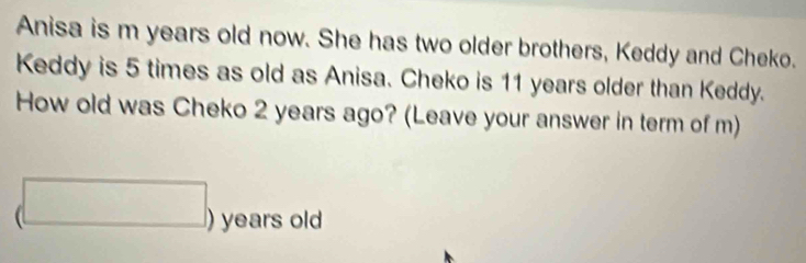 Anisa is m years old now. She has two older brothers, Keddy and Cheko. 
Keddy is 5 times as old as Anisa. Cheko is 11 years older than Keddy. 
How old was Cheko 2 years ago? (Leave your answer in term of m)
beginpmatrix □ endpmatrix years old