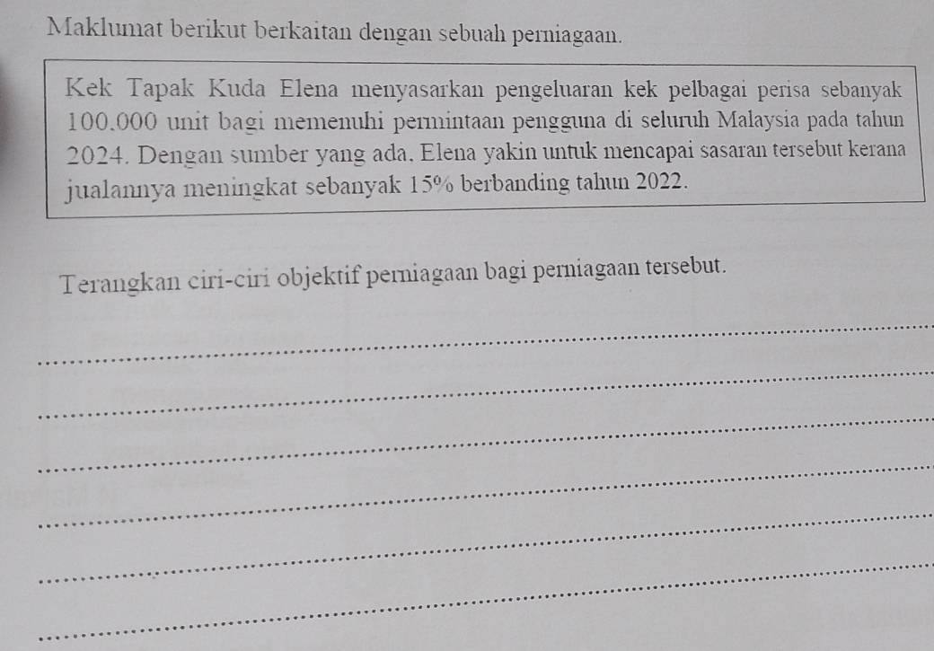 Maklumat berikut berkaitan dengan sebuah perniagaan. 
Kek Tapak Kuda Elena menyasarkan pengeluaran kek pelbagai perisa sebanyak
100.000 unit bagi memenuhi permintaan pengguna di seluruh Malaysia pada tahun 
2024. Dengan sumber yang ada, Elena yakin untuk mencapai sasaran tersebut kerana 
jualannya meningkat sebanyak 15% berbanding tahun 2022. 
Terangkan ciri-ciri objektif perniagaan bagi perniagaan tersebut. 
_ 
_ 
_ 
_ 
_ 
_