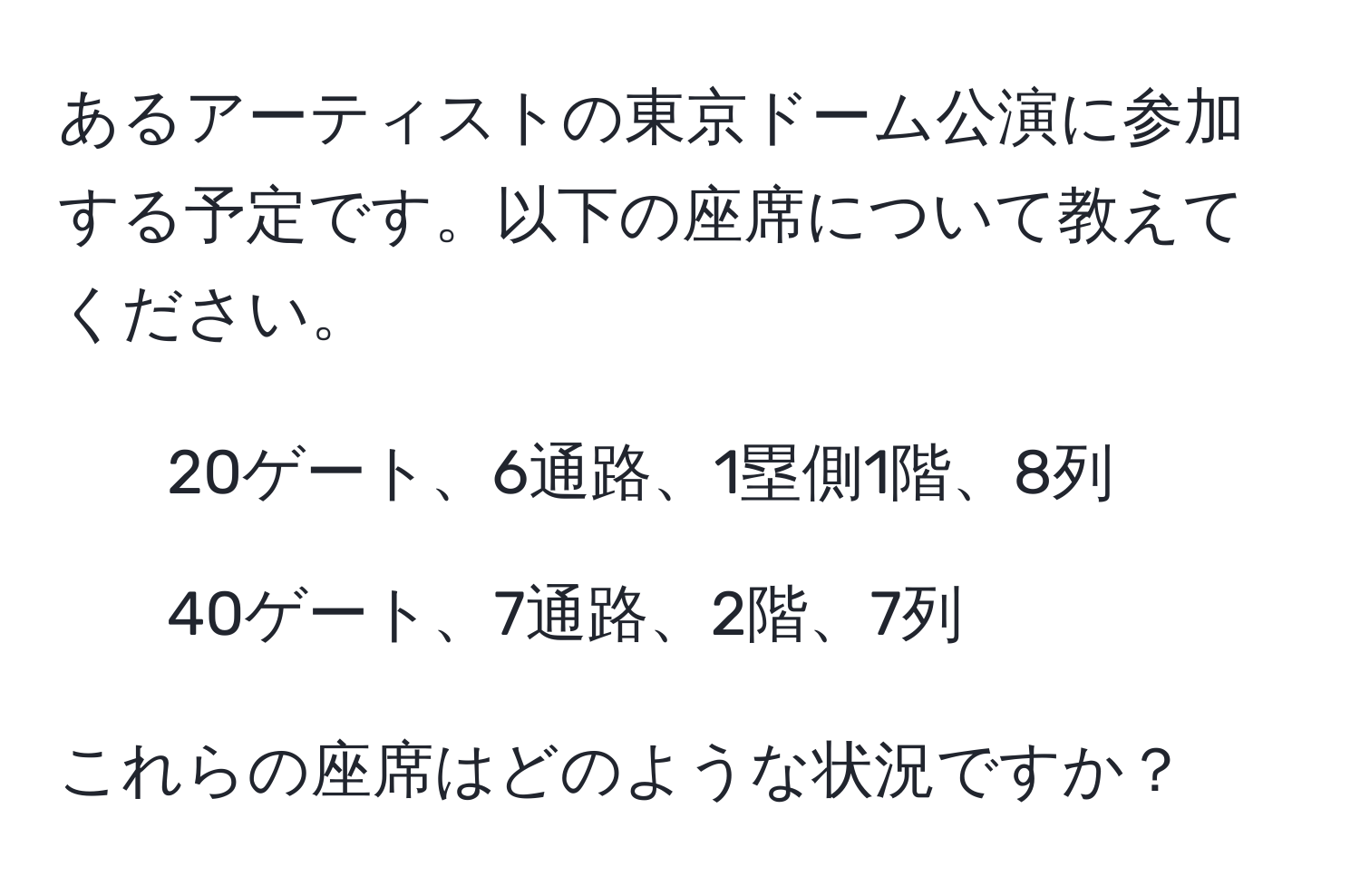 あるアーティストの東京ドーム公演に参加する予定です。以下の座席について教えてください。  
- 20ゲート、6通路、1塁側1階、8列  
- 40ゲート、7通路、2階、7列  

これらの座席はどのような状況ですか？