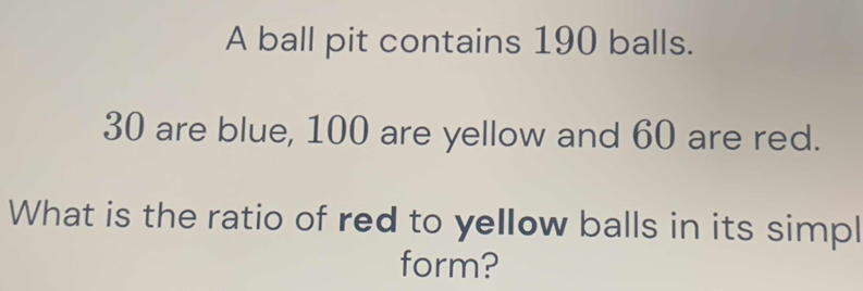 A ball pit contains 190 balls.
30 are blue, 100 are yellow and 60 are red. 
What is the ratio of red to yellow balls in its simpl 
form?