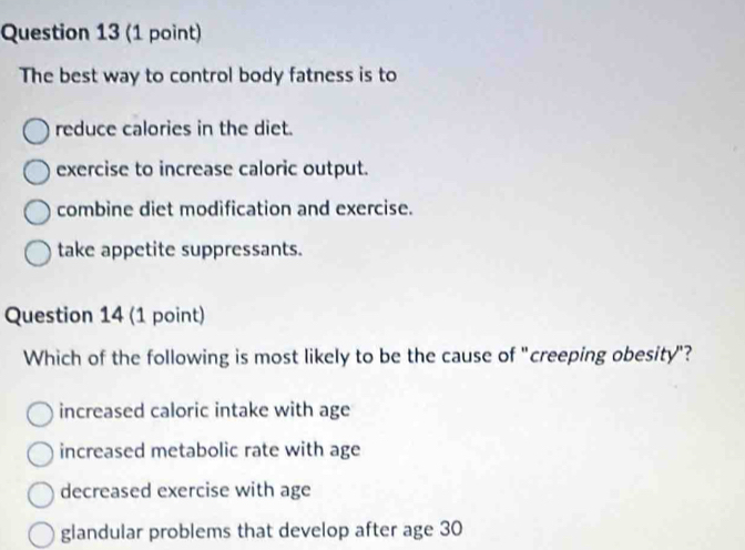 The best way to control body fatness is to
reduce calories in the diet.
exercise to increase caloric output.
combine diet modification and exercise.
take appetite suppressants.
Question 14 (1 point)
Which of the following is most likely to be the cause of "creeping obesity"?
increased caloric intake with age
increased metabolic rate with age
decreased exercise with age
glandular problems that develop after age 30