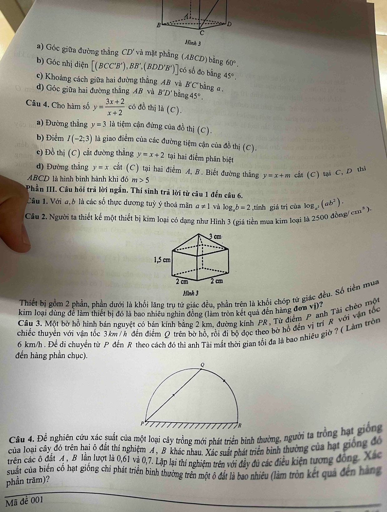 Hình 3
a) Góc giữa đường thằng CD' và mặt phẳng (ABCD) bằng 60°.
b) Góc nhị diện [(BCC'B'),BB',(BDD'B')] có số đo bằng 45°.
c) Khoảng cách giữa hai đường thắng AB và B'C' bằng a .
d) Góc giữa hai đường thẳng AB và B'D' bằng 45°.
Câu 4. Cho hàm số y= (3x+2)/x+2  có đồ thị là (C).
a) Đường thắng y=3 là tiệm cận đứng của đồ thị (C).
b) Điểm I(-2;3) là giao điểm của các đường tiệm cận của đồ thị (C).
c) Đồ thị (C) cắt đường thẳng y=x+2 tại hai điểm phân biệt
d) Đường thẳng y=x cắt (C) tại hai điểm A, B. Biết đường thắng y=x+m cắt (C) tại C, D thì
ABCD là hình bình hành khi đó m>5
Phần III. Câu hỏi trả lời ngắn. Thí sinh trả lời từ câu 1 đến câu 6.
Câu 1. Với a,b là các số thực dương tuỳ ý thoả mãn a!= 1 và log _ab=2 ,tính giá trị của log _a^2(ab^2). /cm^3).
Câu 2. Người ta thiết kế một thiết bị kim loại có dạng như Hình 3 (giá tiền mua kim loại là 2 500 đồng/
Thiết bị gồm 2 phần, phần dưới là khối lăng trụ tứ giác đều, phần trên là khối chóp tứ giác đều. Số tiền mua
kim loại dùng để làm thiết bị đó là bao nhiêu nghìn đồng (làm tròn kết quả đến hàng đơn vị)?
Câu 3. Một bờ hồ hình bán nguyệt có bán kính bằng 2 km, đường kính PR , Từ điểm P anh Tài chèo một
chiếc thuyền với vận tốc 3km/h đến điểm Q trên bờ hồ, rồi đi bộ dọc theo bờ hồ đến vị trí R với vận tốc
6 km/h . Để đi chuyển từ P đến R theo cách đó thì anh Tài mất thời gian tối đa là bao nhiêu giờ ? ( Làm tròn
đến hàng phần chục).
Câu 4. Để nghiên cứu xác suất của một loại cây trồng mới phát triển bình thường, người ta trồng hạt giống
của loại cây đó trên hại ô đất thí nghiệm A, B khác nhau. Xác suất phát triển bình thường của hạt giống đó
trên các ô đất A , B lần lượt là 0,61 và 0,7. Lặp lại thí nghiệm trên với đầy đủ các điều kiện tương đồng, Xác
suất của biến cố hạt giống chỉ phát triển bình thường trên một ô đất là bao nhiêu (làm tròn kết quả đến hàng
phần trăm)?
Mã đề 001