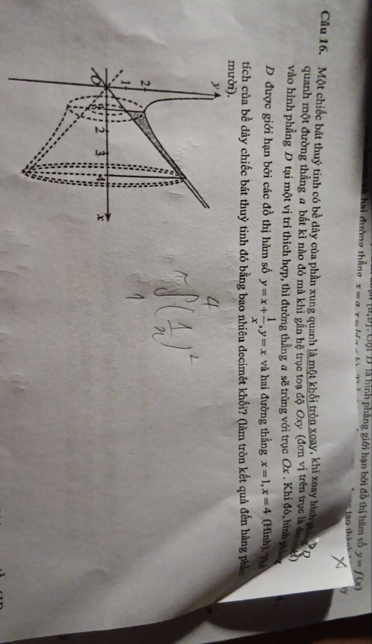 [a,b] Gội Đlà hình phầng giới hạn bởi đồ thị hàm số y=f(x)
à hai đường thẳng x=a -b(a-b)
tao thả 
Câu 16. Một chiếc bát thuý tinh có bề dày của phần xung quanh là một khối tròn xoay, khi xoay hình phing D 
quanh một đường thẳng a bất kì nào đó mà khi gắn hệ trục toạ độ Oxy (đơn vị trên trục là đưng) 
vào hình phẳng D tại một vị trí thích hợp, thì đường thẳng a sẽ trùng với trục Ox. Khi đó, hình p 
D được giới hạn bởi các đồ thị hàm số y=x+ 1/x , y=x và hai đường thẳng x=1, x=4 (Hình). Thể 
tích của bề dày chiếc bát thuỷ tinh đó bằng bao nhiêu decimét khối? (làm tròn kết quả đến hàng phản 
mười).