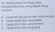 Berdasarkan lembaga yang
mengeluarkannya, uang dapat dibagi
menjadi ...
A. Uang bernilai penuh dan tidak berilai
B. Uang rupiah dan uang dollar
C. Uang intern dan uang ekstern
D. Uang kartal dan uang giral