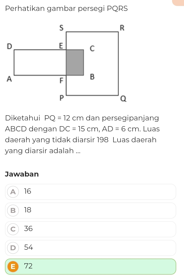 Perhatikan gambar persegi PQRS
Diketahui PQ=12cm dan persegipanjang
ABCD dengan DC=15cm, AD=6cm. Luas
daerah yang tidak diarsir 198 Luas daerah
yang diarsir adalah ...
Jawaban
A16
B 18
c 36
D 54
E 72