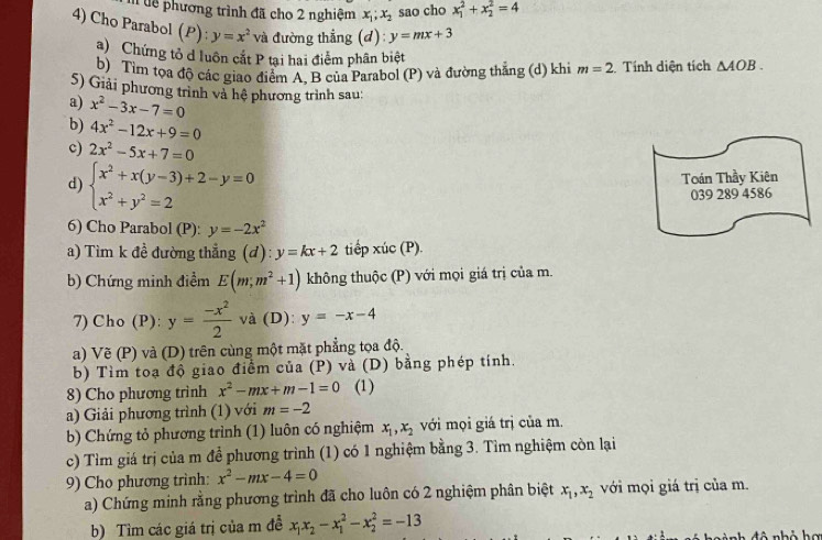 lễ phương trình đã cho 2 nghiệm x_1;x_2 sao cho x_1^(2+x_2^2=4
4) Cho Parabol (P): y=x^2) và đường thẳng (d): y=mx+3 △ AOB.
a) Chứng tổ d luôn cắt P tại hai điểm phân biệt
b) Tìm tọa độ các giao điểm A. B của Parabol (P) và đường thắng (d) khi m=2 :Tính diện tích
5) Giải phương trình và hệ phương trình sau:
a) x^2-3x-7=0
b) 4x^2-12x+9=0
c) 2x^2-5x+7=0
d) beginarrayl x^2+x(y-3)+2-y=0 x^2+y^2=2endarray.
Toán Thầy Kiên
039 289 4586
6) Cho Parabol (P): y=-2x^2
a) Tìm k đề đường thẳng (d): y=kx+2 tiếp xúc (P).
b) Chứng minh điểm E(m;m^2+1) không thuộc (P) với mọi giá trị của m.
7) Cho (P): y= (-x^2)/2  và (D): y=-x-4
a) Vẽ (P) và (D) trên cùng một mặt phẳng tọa độ.
b) Tìm toạ độ giao điểm của (P) và (D) bằng phép tính.
8) Cho phương trình x^2-mx+m-1=0 (1)
a) Giải phương trình (1) với m=-2
b) Chứng tỏ phương trình (1) luôn có nghiệm x_1,x_2 với mọi giá trị của m.
c) Tìm giá trị của m để phương trình (1) có 1 nghiệm bằng 3. Tìm nghiệm còn lại
9) Cho phương trình: x^2-mx-4=0
a) Chứng minh rằng phương trình đã cho luôn có 2 nghiệm phân biệt x_1,x_2 với mọi giá trị của m.
b) Tìm các giá trị của m đễ x_1x_2-x_1^2-x_2^2=-13