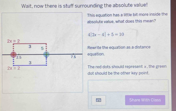 Wait, now there is stuff surrounding the absolute value! 
This equation has a little bit more inside the 
absolute value, what does this mean?
4|2x-4|+5=10
2x=2
3 5
Rewrite the equation as a distance
2.5 7.5 equation.
3
2x=2
The red dots should represent x, the green 
dot should be the other key point. 
Share With Class