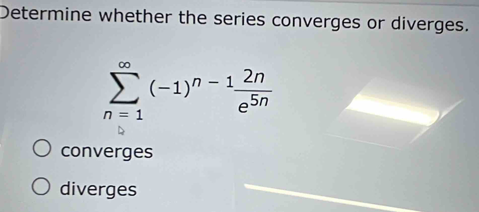 Determine whether the series converges or diverges.
sumlimits _(n=1)^(∈fty)(-1)^n-1 2n/e^(5n) 
converges
diverges