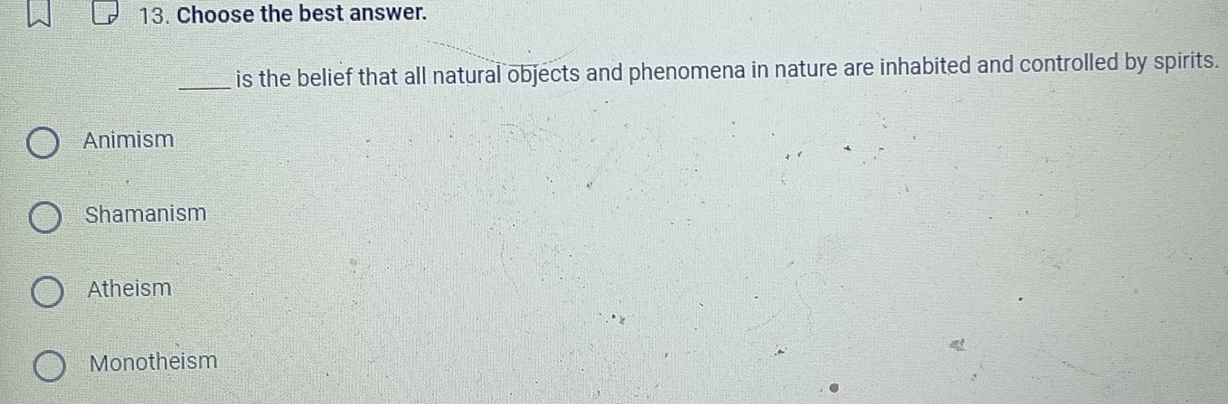 Choose the best answer.
_is the belief that all natural objects and phenomena in nature are inhabited and controlled by spirits.
Animism
Shamanism
Atheism
Monotheism