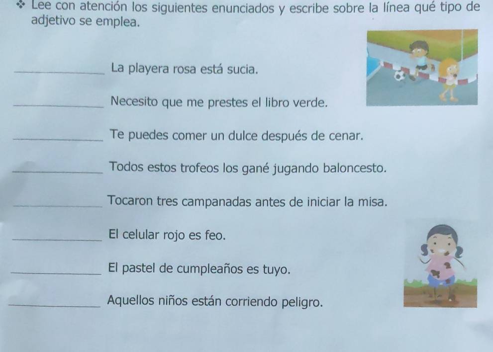 Lee con atención los siguientes enunciados y escribe sobre la línea qué tipo de 
adjetivo se emplea. 
_La playera rosa está sucia. 
_Necesito que me prestes el libro verde. 
_Te puedes comer un dulce después de cenar. 
_Todos estos trofeos los gané jugando baloncesto. 
_Tocaron tres campanadas antes de iniciar la misa. 
_El celular rojo es feo. 
_El pastel de cumpleaños es tuyo. 
_Aquellos niños están corriendo peligro.