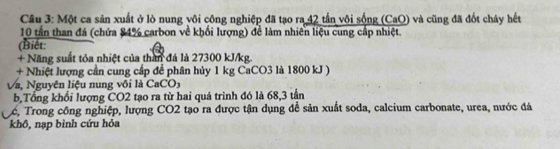 Cầu 3: Một ca sản xuất ở lò nung vôi công nghiệp đã tạo ra 42 tần vôi sống (CaO) và cũng đã đốt cháy hết
10 tần than đá (chứa 84% carbon về khối lượng) để làm nhiên liệu cung cấp nhiệt. 
(Biết: 
+ Năng suất tỏa nhiệt của than đá là 27300 kJ/kg. 
+ Nhiệt lượng cần cung cấp để phân hủy 1 kg CaCO3 là 1800 kJ ) 
Và, Nguyên liệu nung vôi là CaCO3 
b,Tổng khổi lượng CO2 tạo ra từ hai quá trình đó là 68, 3 tần
Lć, Trong công nghiệp, lượng CO2 tạo ra được tận dụng để sản xuất soda, calcium carbonate, urea, nước đá 
khô, nạp bình cứu hỏa