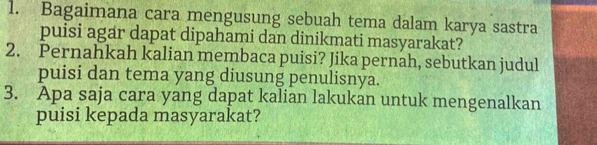 Bagaimana cara mengusung sebuah tema dalam karya sastra 
puisi agar dapat dipahami dan dinikmati masyarakat? 
2. Pernahkah kalian membaca puisi? Jika pernah, sebutkan judul 
puisi dan tema yang diusung penulisnya. 
3. Apa saja cara yang dapat kalian lakukan untuk mengenalkan 
puisi kepada masyarakat?