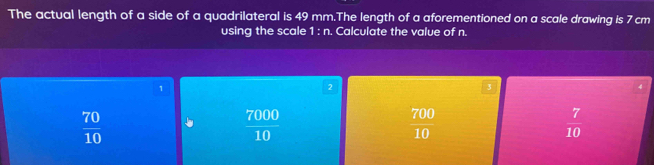 The actual length of a side of a quadrilateral is 49 mm.The length of a aforementioned on a scale drawing is 7 cm
using the scale 1:n. Calculate the value of n.
1
2
3
4
 70/10 
 7000/10 
 700/10 
 7/10 