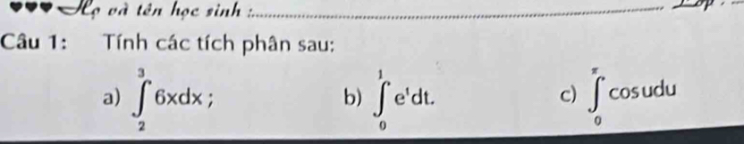 Họ và tên học sinh _ 
Câu 1: Tính các tích phân sau: 
a) ∈t _2^(36xdx ∈t _0^1e^t)dt. ∈t _0^(π)cos udu
b) 
c)