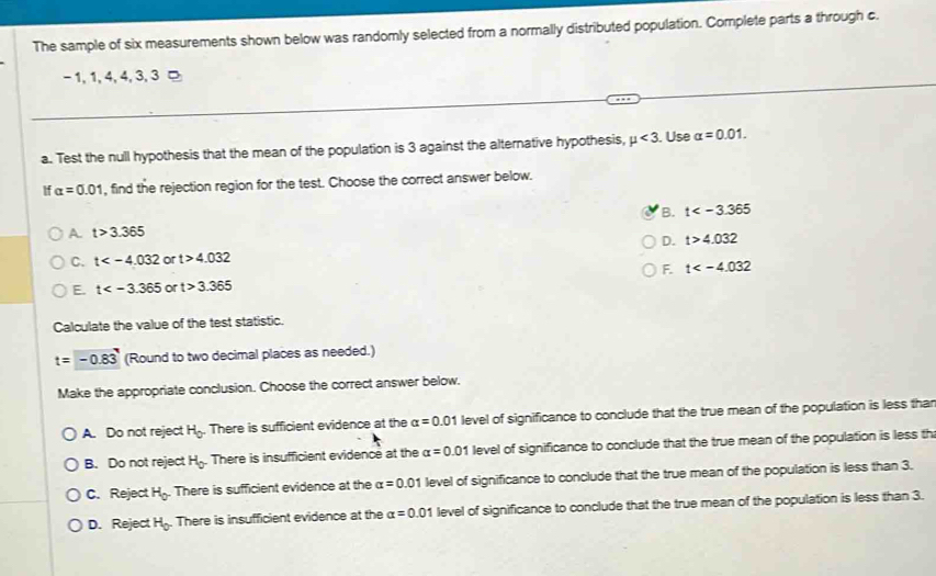 The sample of six measurements shown below was randomly selected from a normally distributed population. Complete parts a through c.
- 1, 1, 4, 4, 3, 3 □
a. Test the null hypothesis that the mean of the population is 3 against the alternative hypothesis, mu <3</tex> . Use alpha =0.01. 
If alpha =0.01 , find the rejection region for the test. Choose the correct answer below.
B. t
A t>3.365
D. t>4.032
C. t or t>4.032
F. t
E. t or t>3.365
Calculate the value of the test statistic.
t=-0.83 (Round to two decimal places as needed.)
Make the appropriate conclusion. Choose the correct answer below.
A. Do not reject H_0. There is sufficient evidence at the alpha =0.01 level of significance to conclude that the true mean of the population is less thar
B. Do not reject H_0 There is insufficient evidence at the alpha =0.01 level of significance to conclude that the true mean of the population is less th
C. Reject H_0. There is sufficient evidence at the alpha =0.01 level of significance to conclude that the true mean of the population is less than 3.
D. Reject H_0. There is insufficient evidence at the alpha =0.01 level of significance to conclude that the true mean of the population is less than 3.