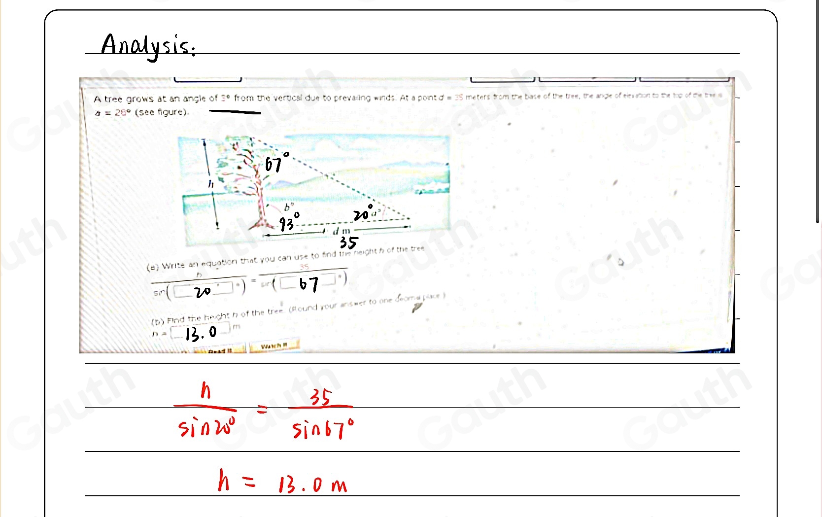 Analysis: 
A tree grows at an angle of =^circ  from the vertical due to prevailing winds. At a point d = 35 meters from the base of the tree, the angle of elevation to the top of the the s
a=28° (see figure) 
(a) Write an equation that you can use to fin 
(⊂2 ) (□67□)
(b) Find the height h of the tree. (Round )
n=(_ 
Wuch !