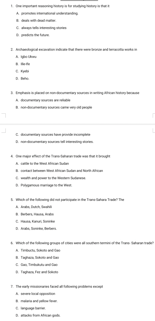 One important reasoning history is for studying history is that it
A. promotes international understanding.
B. deals with dead matter.
C. always tells interesting stories
D. predicts the future.
2. Archaeological excavation indicate that there were bronze and terracotta works in
A. Igbo Ukwu
B. Ille-Ife
C. Kyebi
D. Beho.
3. Emphasis is placed on non-documentary sources in writing African history because
A. documentary sources are reliable
B. non-documentary sources came very old people
C. documentary sources have provide incomplete
D. non-documentary sources tell interesting stories.
4. One major effect of the Trans-Saharan trade was that it brought
A. cattle to the West African Sudan
B. contact between West African Sudan and North African
C. wealth and power to the Western Sudanese.
D. Polygamous marriage to the West.
5. Which of the following did not participate in the Trans-Sahara Trade? The
A. Arabs, Dutch, Swahili
B. Berbers, Hausa, Arabs
C. Hausa, Kanuri, Soninke
D. Arabs, Soninke, Berbers.
6. Which of the following groups of cities were all southern termini of the Trans- Saharan trade?
A. Timbuctu, Sokoto and Gao
B. Taghaza, Sokoto and Gao
C. Gao, Timbukutu and Gao
D. Taghaza, Fez and Sokoto
7. The early missionaries faced all following problems except
A. severe local opposition
B. malaria and yellow fever.
C. lanquage barrier.
D. attacks from African gods.