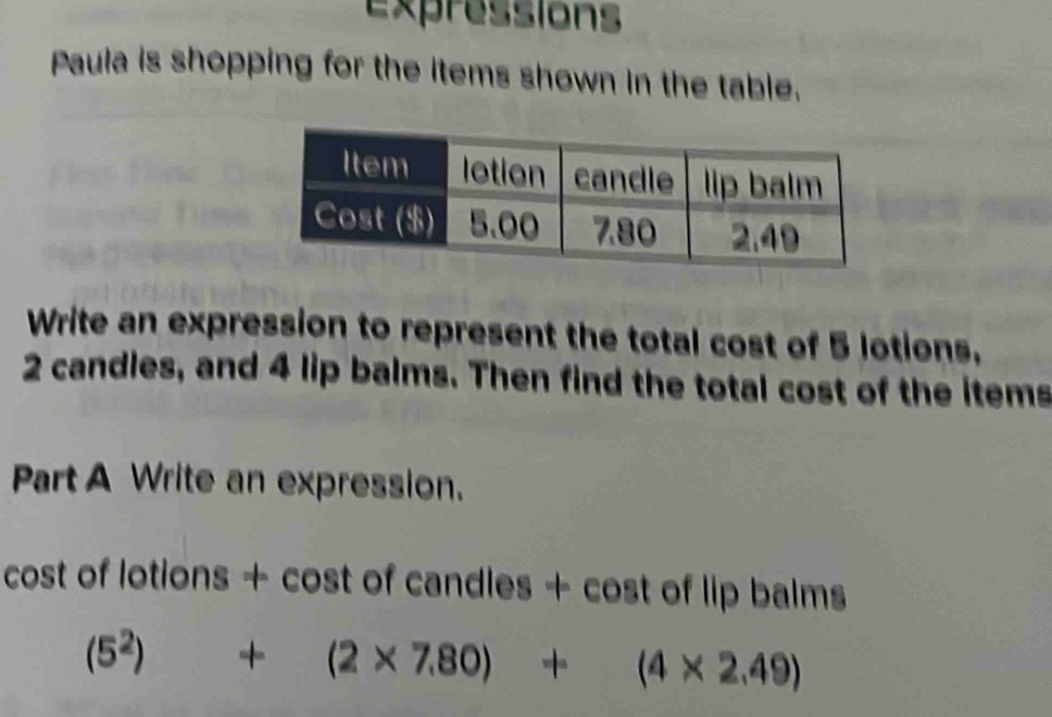 Expressions 
Paula is shopping for the items shown in the table. 
Write an expression to represent the total cost of 5 lotions.
2 candles, and 4 lip balms. Then find the total cost of the items 
Part A Write an expression. 
cost of lotions + cost of candles + cost of lip balms
(5^2)+(2* 7.80)+(4* 2.49)