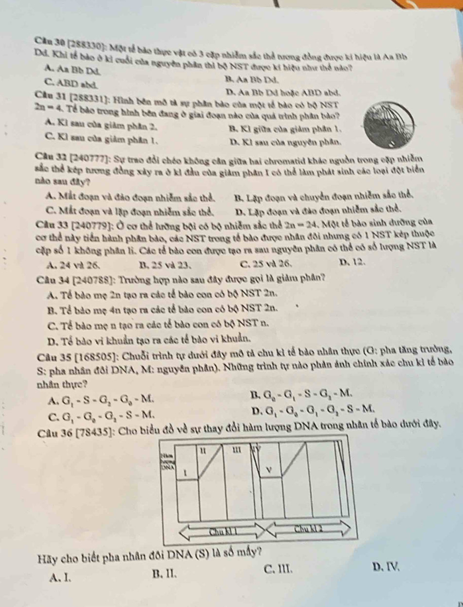 Cầu 30 [288330]: Một tế bảo thực vật có 3 cặp nhiễm sắc thể tương đồng được ki hiệu là Aa Bb
Dd. Khi tổ bảo ở kỉ cuối của nguyên phân thì bộ NST được kí hiệu như thể nào?
A. An Bb Dd.
C, ABD abd.
B. Aa Bb Dd.
D. Aa Bb Dd hoặc ABD abd.
Câu 31 [288331]: Hình bên mô tả sự phân bảo của một tế bào có bộ NST
2n=4 Tể bào trong hình bên đang ở giai đoạn nào của quả trình phân bào?
A. Kỉ sau của giảm phân 2. B. KI giữa của giảm phân 1.
C. Kl sau của giảm phân 1. D. Kl sau của nguyên phân.
Câu 32 [240777]: Sự trao đổi chéo không cần giữa hai chromatid khác nguồn trong cặp nhiễm
sắc thể kếp tương đồng xảy ra ở kỉ đầu của giảm phân I có thể làm phát sinh các loại đột biển
nào sau đây?
A. Mắt đoạn và đảo đoạn nhiễm sắc thể. B. Lập đoạn và chuyển đoạn nhiễm sắc thể.
C. Mắt đoạn và lập đoạn nhiễm sắc thể. D. Lặp đoạn và đảo đoạn nhiễm sắc thể.
Cầu 33 [240779]: Ở cơ thể lưỡng bội có bộ nhiễm sắc thể 2n=24. Một tế bào sinh dưỡng của
cơ thể này tiền hành phần bào, các NST trong tế bào được nhân đôi nhưng có 1 NST kép thuộc
cặp số 1 không phần li. Các tế bào con được tạo ra sau nguyên phân có thể có số lượng NST là
A. 24 v 26. B. 25 và 23. C. 25 và 26. D. 12.
Câu 34 [240788]: Trường hợp nào sau đây được gọi là giảm phân?
A. Tế bào mẹ 2n tạo ra các tế bảo con có bộ NST 2n.
B. Tể bảo mẹ 4n tạo ra các tổ bào con có bộ NST 2n.
C. Tế bào mẹ n tạo ra các tế bào con có bộ NST n.
D. Tổ bào vi khuẩn tạo ra các tế bào vi khuẩn.
Câu 35 [168505]: Chuỗi trình tự dưới đây mô tả chu kì tế bào nhân thực (G: pha tăng trưởng,
S: pha nhân đôi DNA, M: nguyên phần). Những trình tự nào phản ảnh chính xác chu kỉ tế bào
nhân thực?
A. G_1-S-G_2-G_0-M.
B. G_0-G_1-S-G_2-M.
C. G_1-G_2-G_2-S-M.
D. G_1-G_0-G_1-G_2-S-M.
Câu 36[78435] : Cho biểu đồ về sự thay đổi hàm lượng DNA trong nhân tổ bào dưới đây.
Hãy cho biết pha nhân đôi DNA (S) là số mấy?
A. I. B. II. C. III.
D. IV