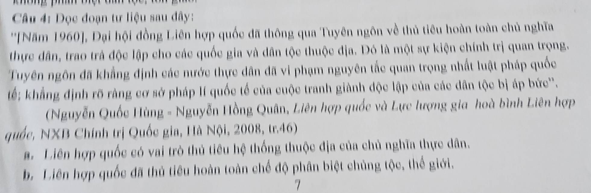 Dọc đoạn tư liệu sau đây:
''[Năm 1960], Đại hội đồng Liên hợp quốc đã thông qua Tuyên ngôn về thủ tiêu hoàn toàn chủ nghĩa
thực dân, trao trả độc lập cho các quốc gia và dân tộc thuộc địa. Đó là một sự kiện chính trị quan trọng.
Tuyên ngôn đã khẳng định các nước thực dân đã vi phạm nguyên tắc quan trọng nhất luật pháp quốc
tế: khẳng định rõ ràng cơ sở pháp lí quốc tế của cuộc tranh giành độc lập của các dân tộc bị áp bức''.
(Nguyễn Quốc Hùng - Nguyễn Hồng Quân, Liên hợp quốc và Lực lượng gia hoà bình Liên hợp
quốc, NXB Chính trị Quốc gia, Hà Nội, 2008, tr.46)
a. Liên hợp quốc có vai trò thủ tiêu hệ thống thuộc địa của chủ nghĩa thực dân.
b. Liên hợp quốc đã thủ tiêu hoàn toàn chế độ phân biệt chủng tộc, thế giới.
7