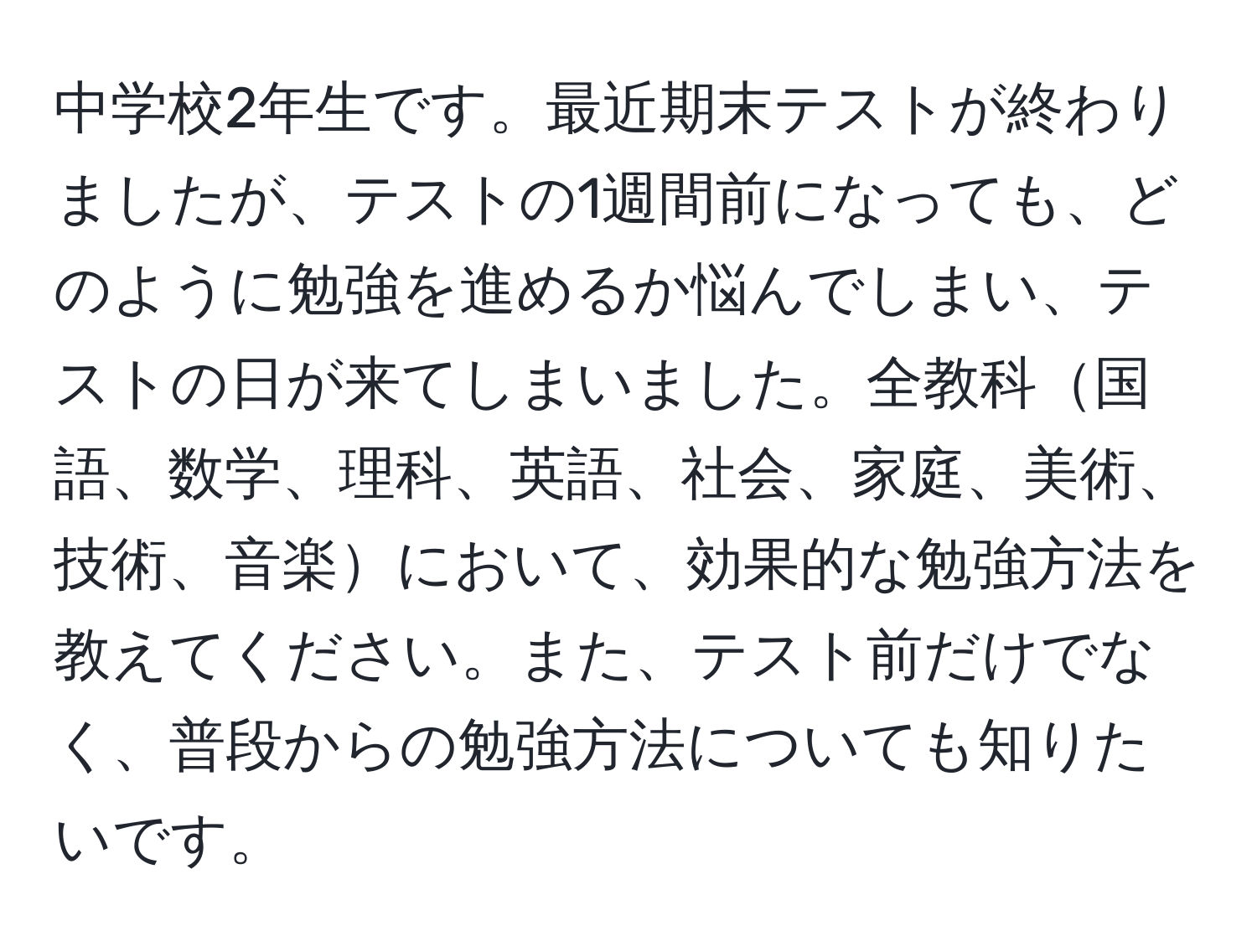 中学校2年生です。最近期末テストが終わりましたが、テストの1週間前になっても、どのように勉強を進めるか悩んでしまい、テストの日が来てしまいました。全教科国語、数学、理科、英語、社会、家庭、美術、技術、音楽において、効果的な勉強方法を教えてください。また、テスト前だけでなく、普段からの勉強方法についても知りたいです。