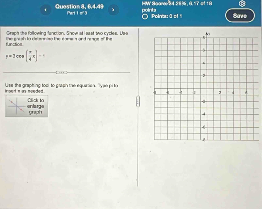 HW Score: 34.26%, 6.17 of 18 
Question 8, 6.4.49 > points 
Part 1 of 3 Save 
Points: 0 of 1 
Graph the following function. Show at least two cycles. Use 
the graph to determine the domain and range of the 
function.
y=3cos ( π /4 x)-1
Use the graphing tool to graph the equation. Type pi to 
insert π as needed. 
Click to 
enlarge 
graph