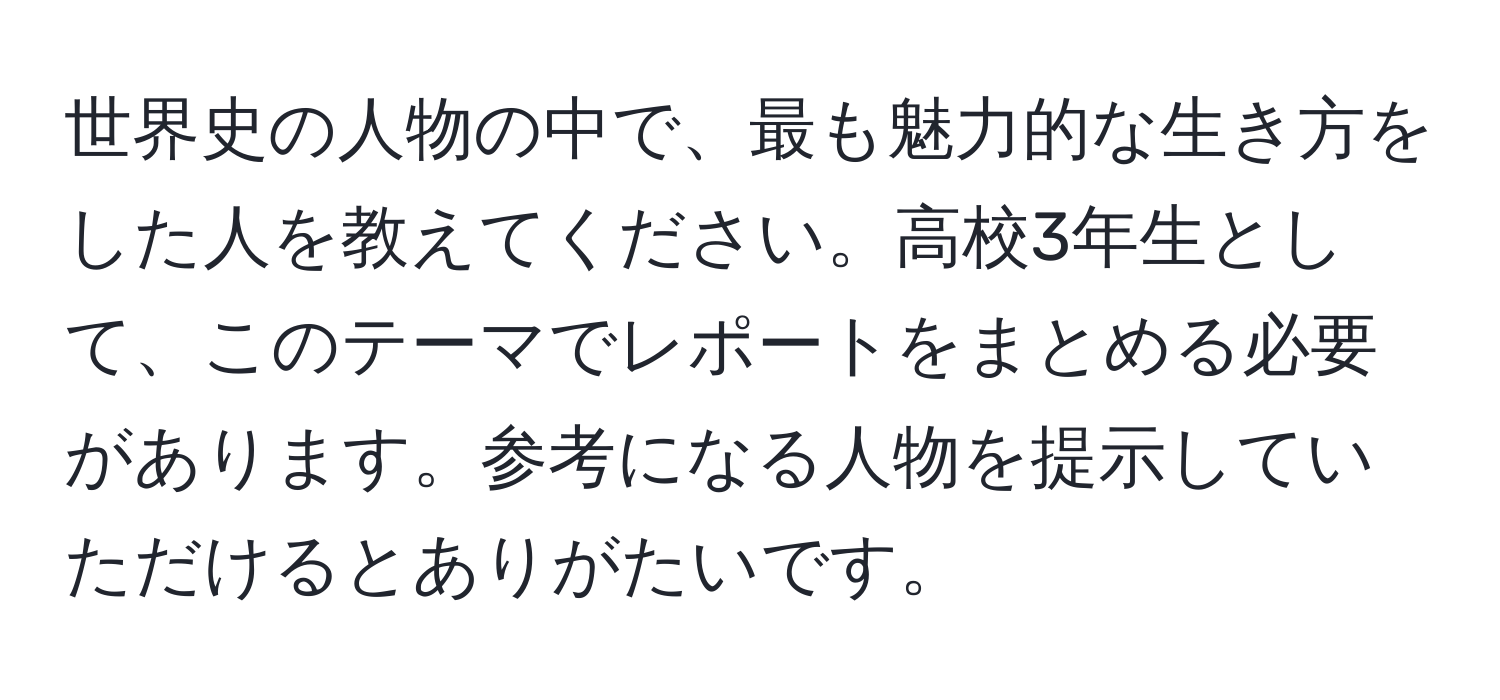 世界史の人物の中で、最も魅力的な生き方をした人を教えてください。高校3年生として、このテーマでレポートをまとめる必要があります。参考になる人物を提示していただけるとありがたいです。