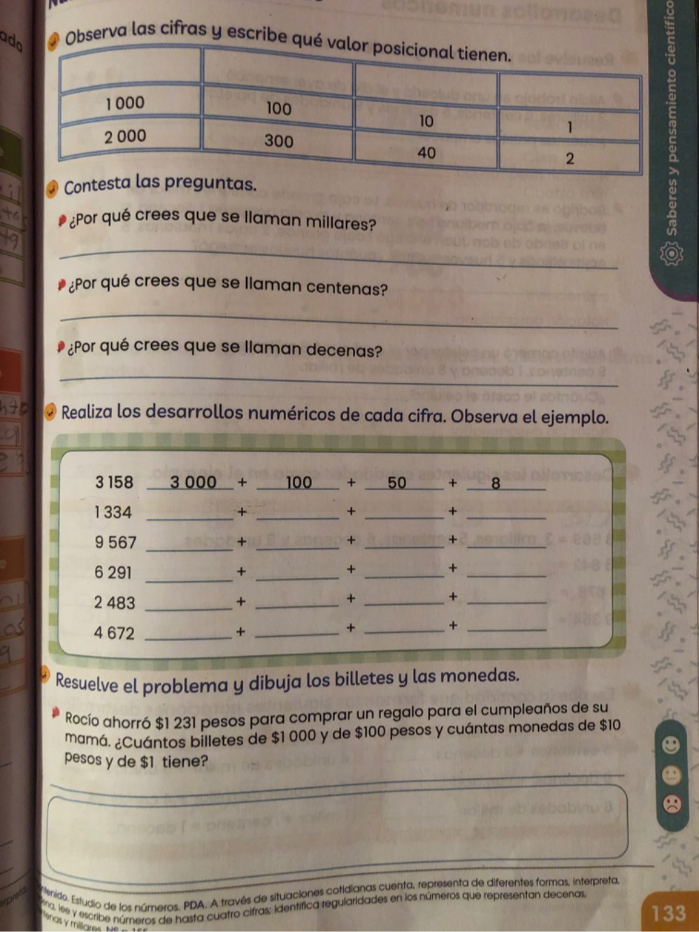 ad 
Observa las cifras y escri 
@ Contentas. 
¿Por qué crees que se llaman millares? 
_ 
¿Por qué crees que se llaman centenas? 
_ 
¿Por qué crees que se llaman decenas? 
_ 
Realiza los desarrollos numéricos de cada cifra. Observa el ejemplo. 
3 158 _  3 000 + 100 + 50 + 8
1334 _+ _+ _+_ 
9 567 _+ _+ _+_ 
_ 
6 291 + _+ _+_ 
2 483 _+_ 
_+ 
_+
4 672 _+_ 
_+ 
_+ 
Resuelve el problema y dibuja los billetes y las monedas. 
Rocío ahorró $1 231 pesos para comprar un regalo para el cumpleaños de su 
mamá. ¿Cuántos billetes de $1 000 y de $100 pesos y cuántas monedas de $10
pesos y de $1 tiene? 
ronet Elenido. Estudio de los números. PDA. A través de situaciones cotidianas cuenta, representa de diferentes formas, interpreta, 
Vina, lee y escribe números de hasta cuatro cifras; identífica regularidades en los números que representan decenas,
133
lenas y miliares