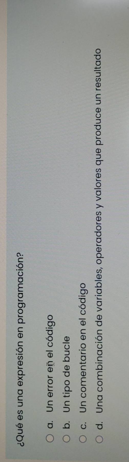 ¿Qué es una expresión en programación?
a. Un error en el código
b. Un tipo de bucle
c. Un comentario en el código
d. Una combinación de variables, operadores y valores que produce un resultado