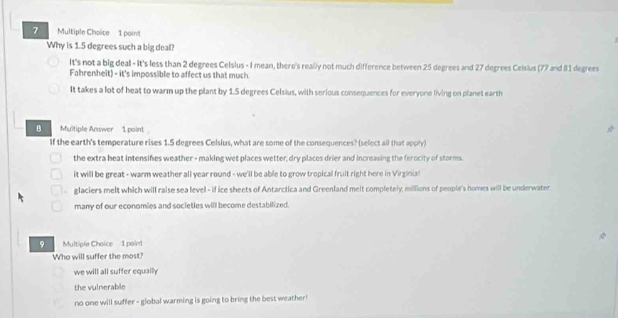 Why is 1.5 degrees such a big deal?
It's not a big deal - It's less than 2 degrees Celsius - I mean, there's really not much difference between 25 degrees and 27 degrees Ceisius (77 and 81 degrees
Fahrenheit) - it's impossible to affect us that much
It takes a lot of heat to warm up the plant by 1.5 degrees Celsius, with serious consequences for everyone living on planet earth
8 Multiple Answer 1 point
If the earth's temperature rises 1.5 degrees Celsius, what are some of the consequences? (select all that apply)
the extra heat intensifies weather - making wet places wetter, dry places drier and increasing the ferocity of storms.
it will be great - warm weather all year round - we'll be able to grow tropical fruit right here in Virginia!
glaciers melt which will raise sea level - if ice sheets of Antarctica and Greenland melt completely, millions of people's homes will be underwater.
many of our economies and societies will become destabilized.
9 Multiple Choice 1 point
Who will suffer the most?
we will all suffer equally
the vulnerable
no one will suffer - global warming is going to bring the best weather!