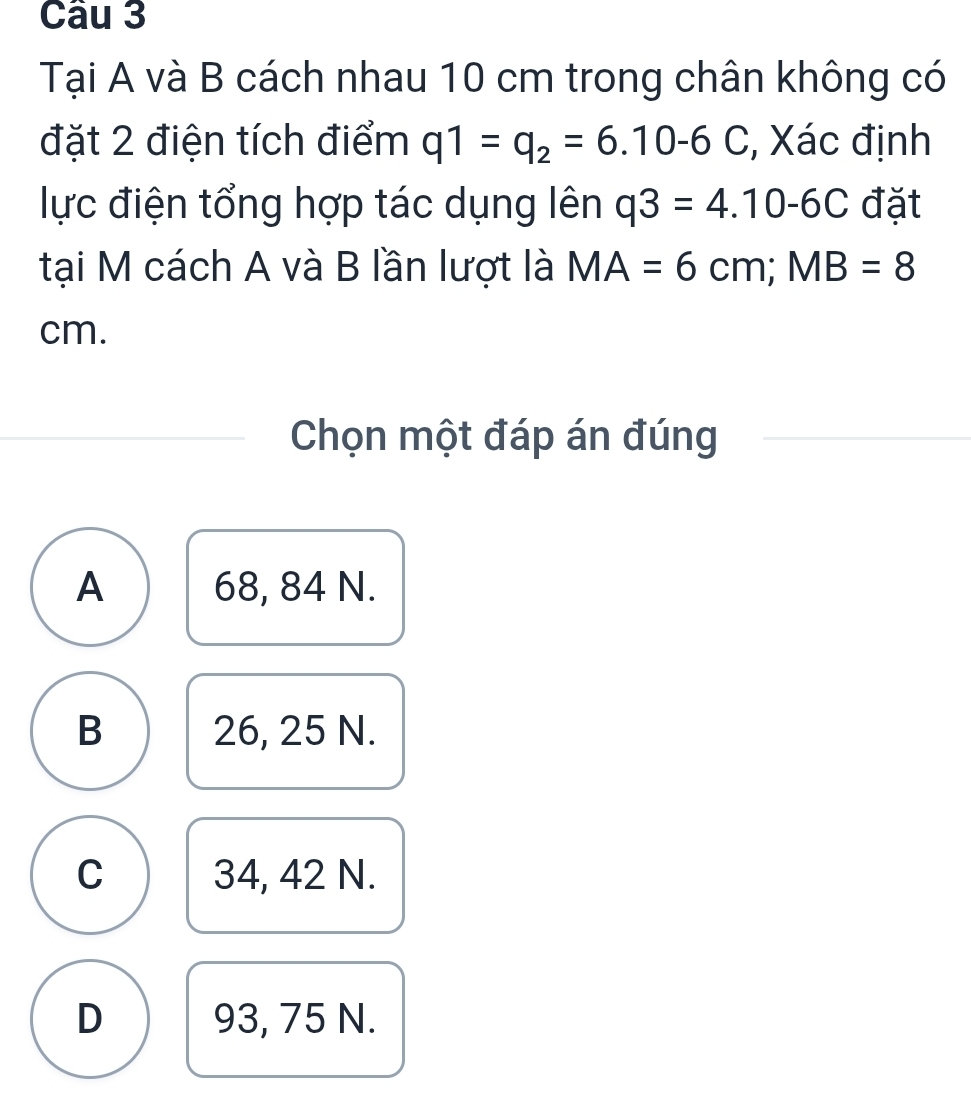 Tại A và B cách nhau 10 cm trong chân không có
đặt 2 điện tích điểm q1=q_2=6.10-6C , Xác định
lực điện tổng hợp tác dụng lên q3=4.10-6C đặt
tại M cách A và B lần lượt là MA=6cm; MB=8
cm.
Chọn một đáp án đúng
A 68, 84 N.
B 26, 25 N.
C 34, 42 N.
D 93, 75 N.