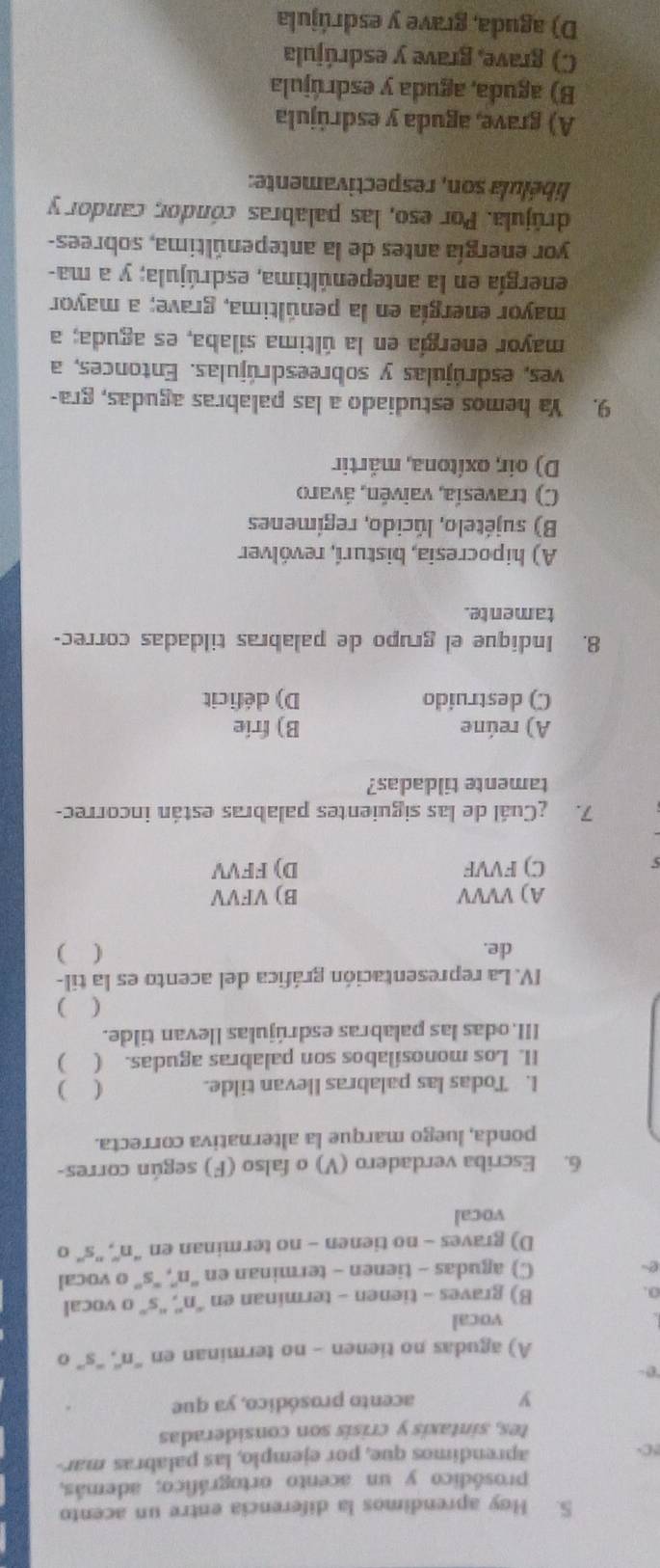 Hoy aprendimos la diferencia entre un acento
prosódico y un acento ortográfico; además,
C aprendimos que, por ejemplo, las palabras mar-
tes, sintaxis y crisís son consideradas
y acento prosódico, ya que
A) agudas no tienen - no terminan en '''n'', '''s'' o
vocal
B) graves - tienen - terminan en “'n'', “'s” o vocal
e
C) agudas - tienen - terminan en ''n'', ''s'' o vocal
D) graves - no tienen - no terminan en “'n'', ''s'' o
vocal
6. Escriba verdadero (V) o falso (F) según corres-
ponda, luego marque la alternativa correcta.
I. Todas las palabras Ilevan tilde. ( )
II. Los monosílabos son palabras agudas. ( )
III.odas las palabras esdrújulas llevan tilde.
( )
IV. La representación gráfica del acento es la til-
de. ( )
A) VVVV B) VFVV
C) FVVF D) FFVV
7. ¿Cuál de las siguientes palabras están incorrec-
tamente tildadas?
A) reúne B) frie
C) destruido D) déficit
8. Indique el grupo de palabras tildadas correc-
tamente.
A) hipocresia, bisturí, revólver
B) sujételo, lúcido, regímenes
C) travesía, vaivén, ávaro
D) oir, oxítona, mártir
9. Ya hemos estudiado a las palabras agudas, gra-
ves, esdrújulas y sobreesdrújulas. Entonces, a
mayor energía en la última sílaba, es aguda; a
mayor energía en la penúltima, grave; a mayor
energía en la antepenúltima, esdrújula; y a ma-
yor energía antes de la antepenúltima, sobrees-
drújula. Por eso, las palabras cóndor candor y
libélula son, respectivamente:
A) grave, aguda y esdrújula
B) aguda, aguda y esdrújula
C) grave, grave y esdrújula
D) aguda, grave y esdrújula