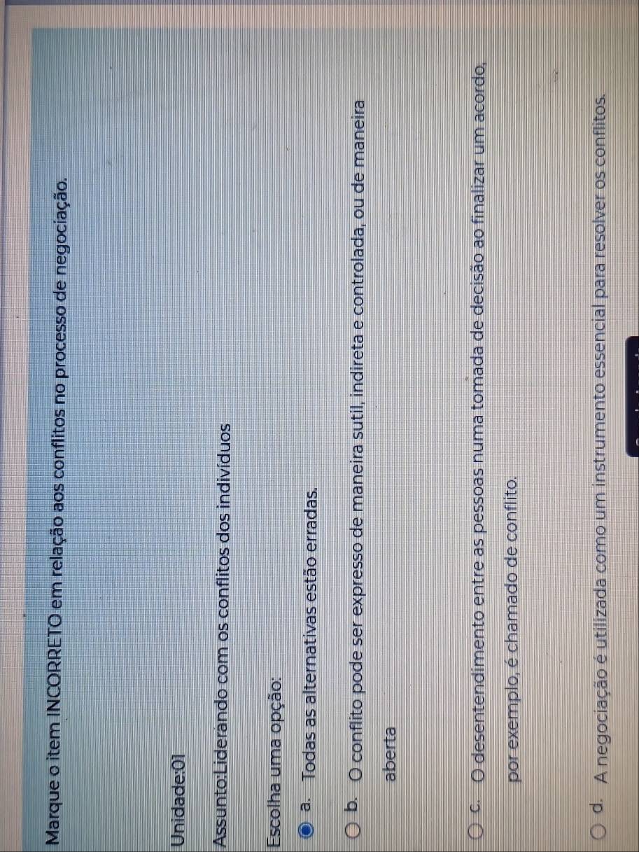Marque o item INCORRETO em relação aos conflitos no processo de negociação.
Unidade:01
Assunto:Liderando com os conflitos dos indivíduos
Escolha uma opção:
a. Todas as alternativas estão erradas.
b. O conflito pode ser expresso de maneira sutil, indireta e controlada, ou de maneira
aberta
c.O desentendimento entre as pessoas numa tomada de decisão ao finalizar um acordo,
por exemplo, é chamado de conflito.
d. A negociação é utilizada como um instrumento essencial para resolver os conflitos.
