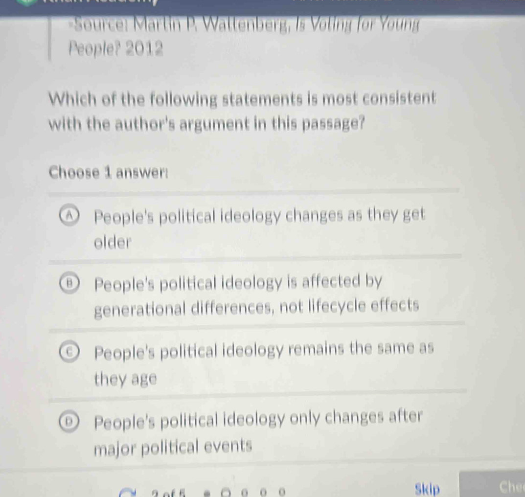 Source: Martin P. Wattenberg, Is Voling for Young
People? 2012
Which of the following statements is most consistent
with the author's argument in this passage?
Choose 1 answer:
A People's political ideology changes as they get
older
B People's political ideology is affected by
generational differences, not lifecycle effects
People's political ideology remains the same as
they age
People's political ideology only changes after
major political events
Skip h