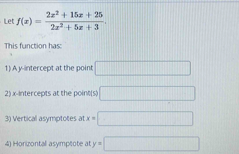 Let f(x)= (2x^2+15x+25)/2x^2+5x+3 . 
This function has: 
1) A y-intercept at the point □
2) x-intercepts at the point(s) □
3) Vertical asymptotes at x=□
4) Horizontal asymptote at y=□