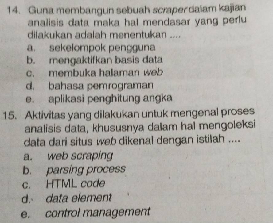 Guna membangun sebuah scraper dalam kajian
analisis data maka hal mendasar yang perlu
dilakukan adalah menentukan ....
a. sekelompok pengguna
b. mengaktifkan basis data
c. membuka halaman web
d. bahasa pemrograman
e. aplikasi penghitung angka
15. Aktivitas yang dilakukan untuk mengenal proses
analisis data, khususnya dalam hal mengoleksi
data dari situs web dikenal dengan istilah ....
a. web scraping
b. parsing process
c. HTML code
d. data element
e. control management