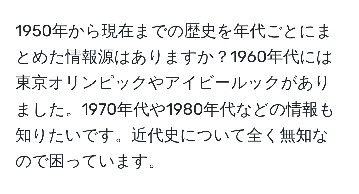 1950年から現在までの歴史を年代ごとにまとめた情報源はありますか？1960年代には東京オリンピックやアイビールックがありました。1970年代や1980年代などの情報も知りたいです。近代史について全く無知なので困っています。