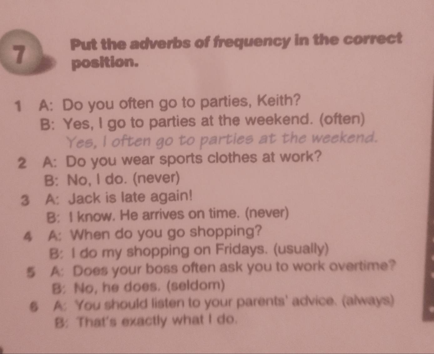 Put the adverbs of frequency in the correct
7
position.
1 A: Do you often go to parties, Keith?
B: Yes, I go to parties at the weekend. (often)
Yes, l often go to parties at the weekend.
2 A: Do you wear sports clothes at work?
B: No, I do. (never)
3 A: Jack is late again!
B: I know. He arrives on time. (never)
4 A: When do you go shopping?
B: I do my shopping on Fridays. (usually)
5 A: Does your boss often ask you to work overtime?
B: No, he does. (seldom)
§ A: You should listen to your parents' advice. (always)
B: That's exactly what I do.