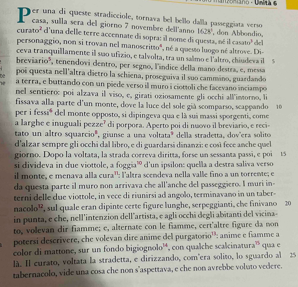 Hanzoniano · Unità 6
D easansuíla aesata atradicciole, tornava bol ballo dalla passeggiata, verso
1628^1 , don Abbondio,
curato * d'una delle terre accennate di sopra: il nome di questa, né il casato³ del
personaggio, non si trovan nel manoscritto⁴, né a questo luogo né altrove. Di-
ceva tranquillamente il suo ufizio, e talvolta, tra un salmo e l’altro, chiudeva il 5
breviario⁵, tenendovi dentro, per segno, l'indice della mano destra, e, messa
  
te poi questa nell’altra dietro la schiena, proseguiva il suo cammino, guardando
he a terra, e buttando con un piede verso il muro i ciottoli che facevano inciampo
nel sentiero: poi alzava il viso, e, girati oziosamente gli occhi all’intorno, li
fissava alla parte d’un monte, dove la luce del sole già scomparso, scappando 10
per i fessió del monte opposto, si dipingeva qua e là sui massi sporgenti, come
a larghe e inuguali pezze⁷ di porpora. Aperto poi di nuovo il breviario, e reci-
tato un altro squarcio⁸, giunse a una voltataº della stradetta, dov'era solito
d’alzar sempre gli occhi dal libro, e di guardarsi dinanzi: e così fece anche quel
giorno. Dopo la voltata, la strada correva diritta, forse un sessanta passi, e poi 15
si divideva in due viottole, a foggia^(10) d’un ipsilon: quella a destra saliva verso
il monte, e menava alla cura¹¹: l’altra scendeva nella valle fino a un torrente; e
da questa parte il muro non arrivava che all’anche del passeggiero. I muri in-
terni delle due viottole, in vece di riunirsi ad angolo, terminavano in un taber-
naco 1o^(12) , sul quale eran dipinte certe figure lunghe, serpeggianti, che finivano 20
in punta, e che, nell’intenzion dell’artista, e agli occhi degli abitanti del vicina-
to, volevan dir fiamme; e, alternate con le fiamme, cert’altre figure da non
potersi descrivere, che volevan dire anime del purgatorio¹³: anime e fiamme a
color di mattone, sur un fondo big: log nolo^(14) , con qualche scalcinatura 15 qua e
là. Il curato, voltata la stradetta, e dirizzando, com’era solito, lo sguardo al 25
tabernacolo, vide una cosa che non s’aspettava, e che non avrebbe voluto vedere.