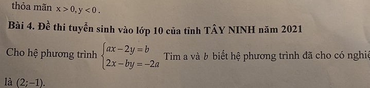 thỏa mãn x>0, y<0</tex>. 
Bài 4. Đề thi tuyển sinh vào lớp 10 của tỉnh TÂY NINH năm 2021
Cho hệ phương trình beginarrayl ax-2y=b 2x-by=-2aendarray. Tim a và b biết hệ phương trình đã cho có nghiệ
là (2;-1).